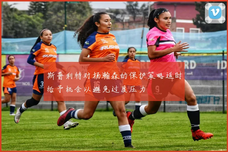 斯普利特对杨瀚森的保护策略适时给予机会以避免过度压力