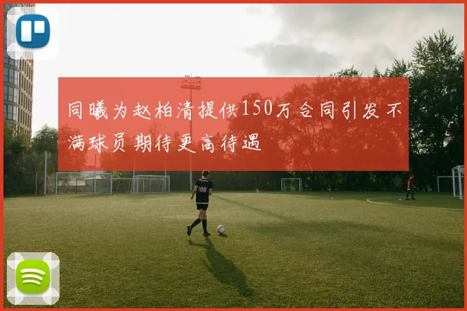 同曦为赵柏清提供150万合同引发不满球员期待更高待遇