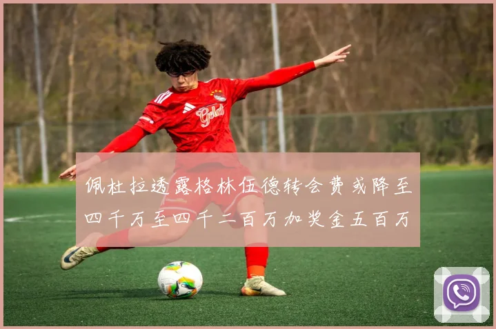 佩杜拉透露格林伍德转会费或降至四千万至四千二百万加奖金五百万至六百万