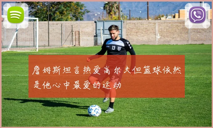 詹姆斯坦言热爱高尔夫但篮球依然是他心中最爱的运动