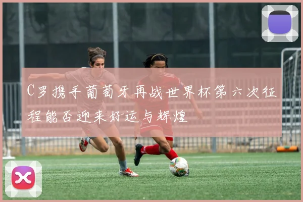 C罗携手葡萄牙再战世界杯第六次征程能否迎来好运与辉煌