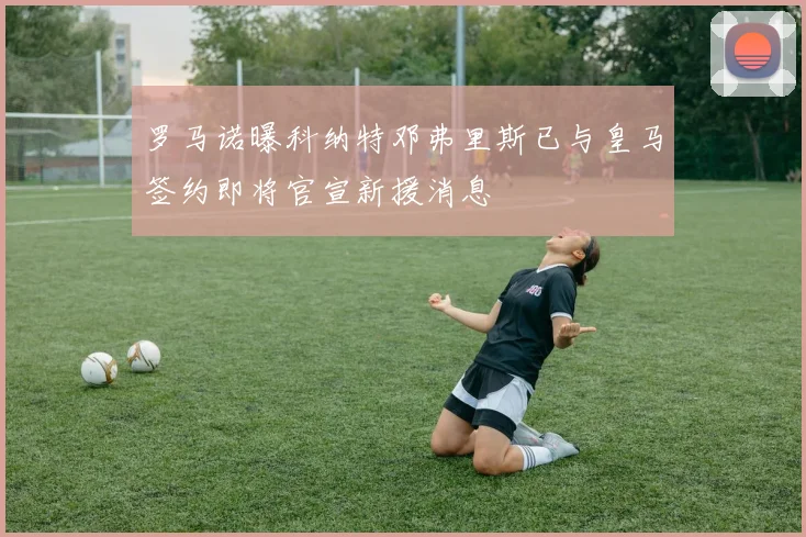 罗马诺曝科纳特邓弗里斯已与皇马签约即将官宣新援消息
