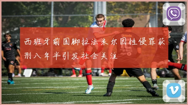 西班牙前国脚拉法米尔因性侵罪获刑八年半引发社会关注
