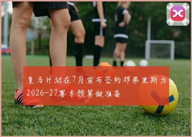皇马计划在7月宣布签约邓弗里斯为2026-27赛季预算做准备