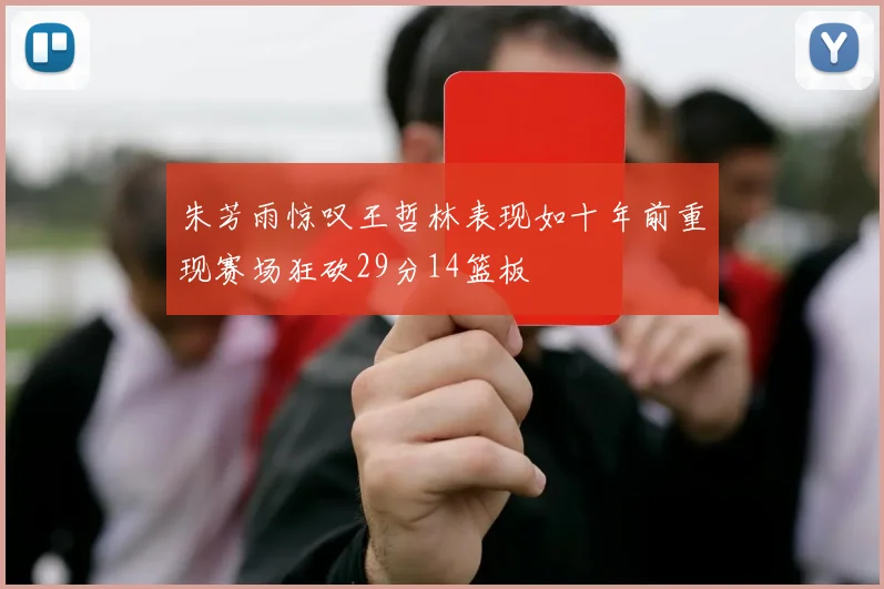 朱芳雨惊叹王哲林表现如十年前重现赛场狂砍29分14篮板