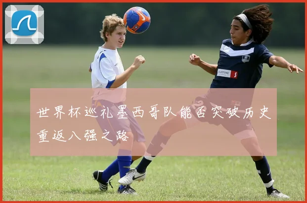 世界杯巡礼墨西哥队能否突破历史重返八强之路