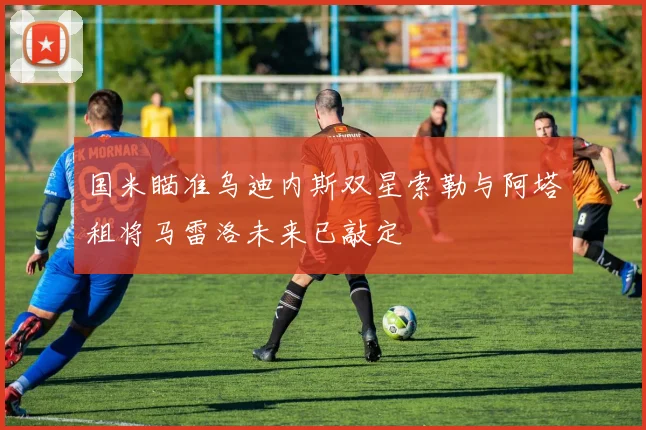 国米瞄准乌迪内斯双星索勒与阿塔租将马雷洛未来已敲定