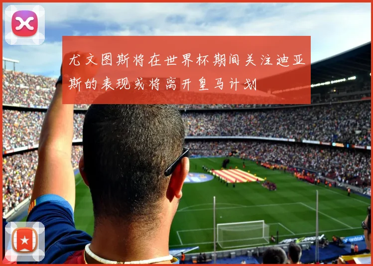 尤文图斯将在世界杯期间关注迪亚斯的表现或将离开皇马计划